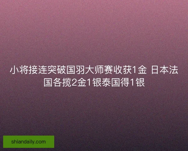 小将接连突破国羽大师赛收获1金 日本法国各揽2金1银泰国得1银