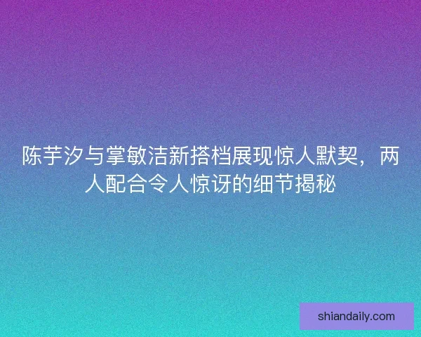 陈芋汐与掌敏洁新搭档展现惊人默契，两人配合令人惊讶的细节揭秘